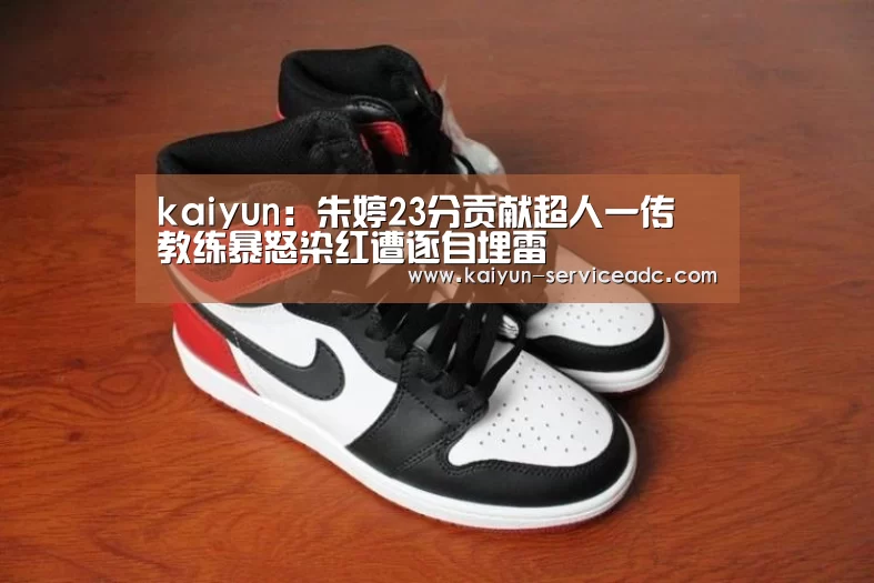 kaiyun:朱婷23分贡献超人一传 教练暴怒染红遭逐自埋雷(图4) kaiyun:朱婷23分贡献超人一传 教练暴怒染红遭逐自埋雷(图4)